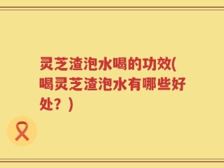 灵芝渣泡水喝的功效(喝灵芝渣泡水有哪些好处？)