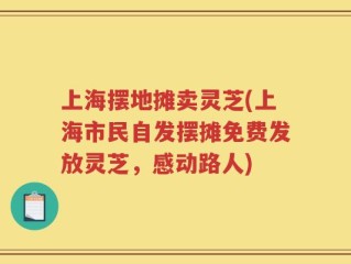 上海摆地摊卖灵芝(上海市民自发摆摊免费发放灵芝，感动路人)