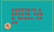 云如意灵芝孢子粉_如意灵芝孢子粉：天然健康，提升免疫力，养生佳品