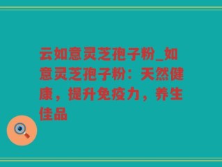 云如意灵芝孢子粉_如意灵芝孢子粉：天然健康，提升免疫力，养生佳品