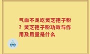 气血不足吃灵芝孢子粉？灵芝孢子粉功效与作用及用量是什么