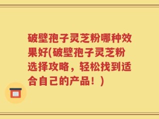 破壁孢子灵芝粉哪种效果好(破壁孢子灵芝粉选择攻略，轻松找到适合自己的产品！)