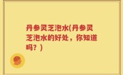 丹参灵芝泡水(丹参灵芝泡水的好处，你知道吗？)