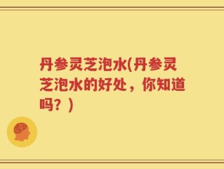 丹参灵芝泡水(丹参灵芝泡水的好处，你知道吗？)