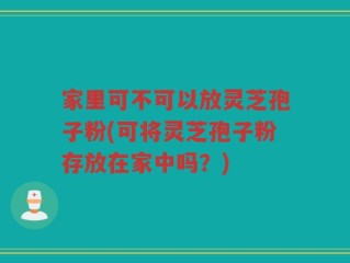 家里可不可以放灵芝孢子粉(可将灵芝孢子粉存放在家中吗？)