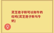 灵芝孢子粉可以和牛奶吃吗(灵芝孢子粉与牛奶)