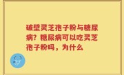 破壁灵芝孢子粉与糖尿病？糖尿病可以吃灵芝孢子粉吗，为什么