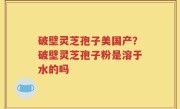 破壁灵芝孢子美国产？破壁灵芝孢子粉是溶于水的吗