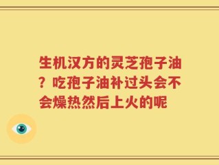 生机汉方的灵芝孢子油？吃孢子油补过头会不会燥热然后上火的呢