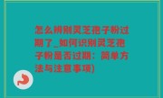 怎么辨别灵芝孢子粉过期了_如何识别灵芝孢子粉是否过期：简单方法与注意事项)