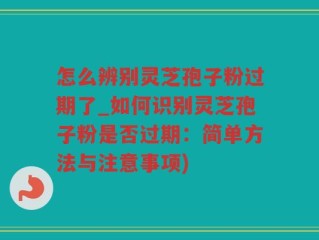 怎么辨别灵芝孢子粉过期了_如何识别灵芝孢子粉是否过期：简单方法与注意事项)