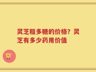 灵芝粗多糖的价格？灵芝有多少药用价值