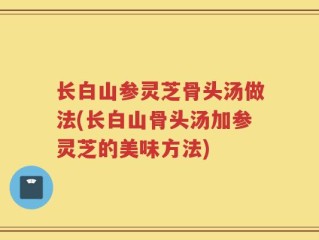 长白山参灵芝骨头汤做法(长白山骨头汤加参灵芝的美味方法)