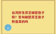 台湾野生灵芝破壁孢子粉？宽甸破壁灵芝孢子粉是真的吗