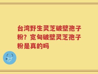 台湾野生灵芝破壁孢子粉？宽甸破壁灵芝孢子粉是真的吗