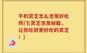 干的灵芝怎么泡发好吃窍门(灵芝泡发秘籍，让你吃到更好吃的灵芝！)