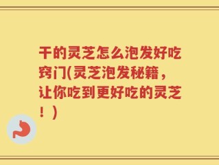 干的灵芝怎么泡发好吃窍门(灵芝泡发秘籍，让你吃到更好吃的灵芝！)