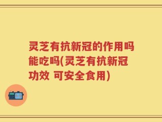 灵芝有抗新冠的作用吗能吃吗(灵芝有抗新冠功效 可安全食用)