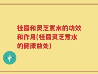 桂圆和灵芝煮水的功效和作用(桂圆灵芝煮水的健康益处)