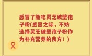 感冒了能吃灵芝破壁孢子粉(感冒之际，不妨选择灵芝破壁孢子粉作为补充营养的良方！)