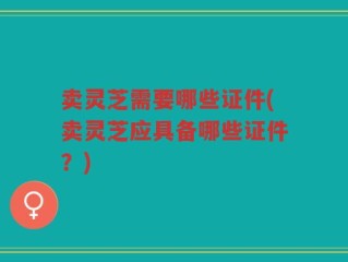卖灵芝需要哪些证件(卖灵芝应具备哪些证件？)