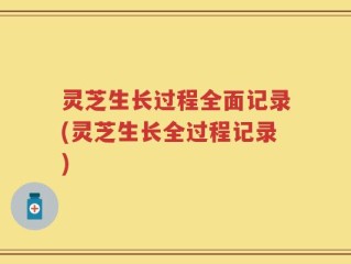 灵芝生长过程全面记录(灵芝生长全过程记录)