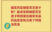 国家药监破壁灵芝孢子粉？盈姿宝牌破壁灵芝孢子粉胶囊在国家食品药品监管局注册了吗我没弄清