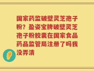 国家药监破壁灵芝孢子粉？盈姿宝牌破壁灵芝孢子粉胶囊在国家食品药品监管局注册了吗我没弄清