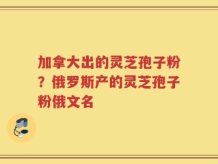 加拿大出的灵芝孢子粉？俄罗斯产的灵芝孢子粉俄文名