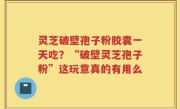 灵芝破壁孢子粉胶囊一天吃？“破壁灵芝孢子粉”这玩意真的有用么