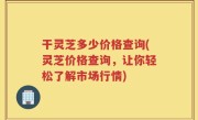 干灵芝多少价格查询(灵芝价格查询，让你轻松了解市场行情)
