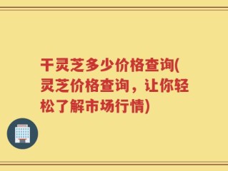 干灵芝多少价格查询(灵芝价格查询，让你轻松了解市场行情)
