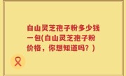 白山灵芝孢子粉多少钱一包(白山灵芝孢子粉价格，你想知道吗？)