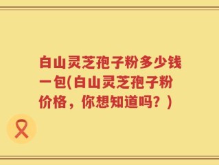 白山灵芝孢子粉多少钱一包(白山灵芝孢子粉价格，你想知道吗？)