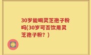 30岁能喝灵芝孢子粉吗(30岁可否饮用灵芝孢子粉？)