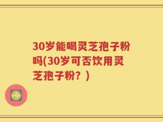 30岁能喝灵芝孢子粉吗(30岁可否饮用灵芝孢子粉？)