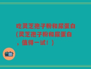 吃灵芝孢子粉和尿蛋白(灵芝孢子粉和尿蛋白，值得一试！)