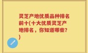 灵芝产地优质品种排名前十(十大优质灵芝产地排名，你知道哪些？)