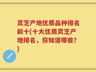 灵芝产地优质品种排名前十(十大优质灵芝产地排名，你知道哪些？)