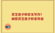 灵芝孢子粉软文写作？破壁灵芝孢子粉宣传语