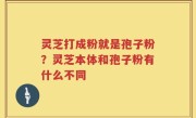 灵芝打成粉就是孢子粉？灵芝本体和孢子粉有什么不同