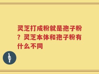 灵芝打成粉就是孢子粉？灵芝本体和孢子粉有什么不同