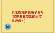 灵芝鹿茸胶囊治早泄吗(灵芝鹿茸胶囊能治疗早泄吗？)
