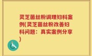 灵芝菌丝粉调理妇科案例(灵芝菌丝粉改善妇科问题：真实案例分享)