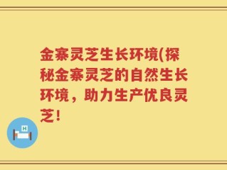 金寨灵芝生长环境(探秘金寨灵芝的自然生长环境，助力生产优良灵芝！