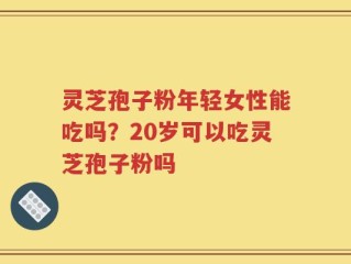 灵芝孢子粉年轻女性能吃吗？20岁可以吃灵芝孢子粉吗