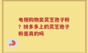 电视购物卖灵芝孢子粉？拼多多上的灵芝孢子粉是真的吗