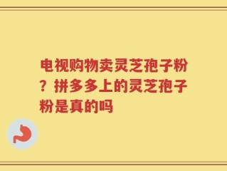 电视购物卖灵芝孢子粉？拼多多上的灵芝孢子粉是真的吗