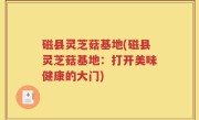 磁县灵芝菇基地(磁县灵芝菇基地：打开美味健康的大门)