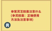 参茸灵芝胶囊注意什么(参灵胶囊：正确使用方法及注意事项)